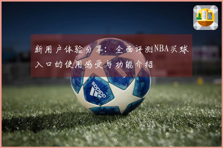 新用户体验分享：全面评测NBA买球入口的使用感受与功能介绍
