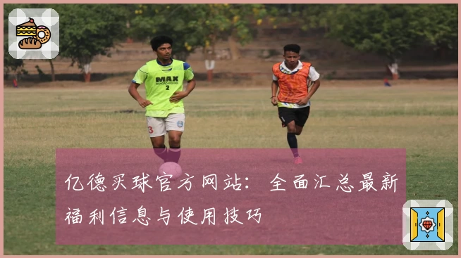 亿德买球官方网站：全面汇总最新福利信息与使用技巧