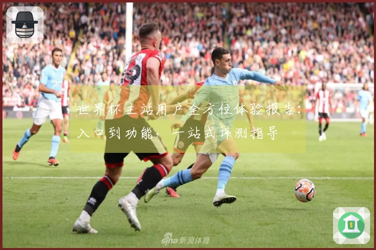 世界杯主站用户全方位体验报告：入口到功能，一站式评测指导
