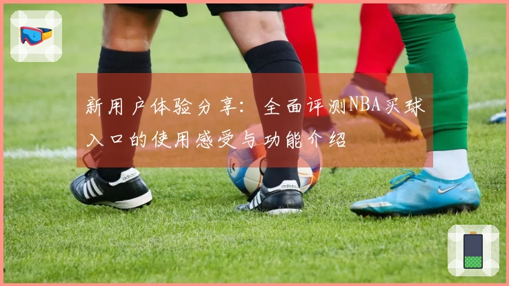 新用户体验分享：全面评测NBA买球入口的使用感受与功能介绍