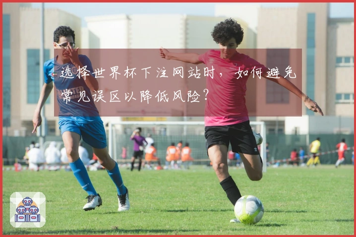 选择世界杯下注网站时，如何避免常见误区以降低风险？
