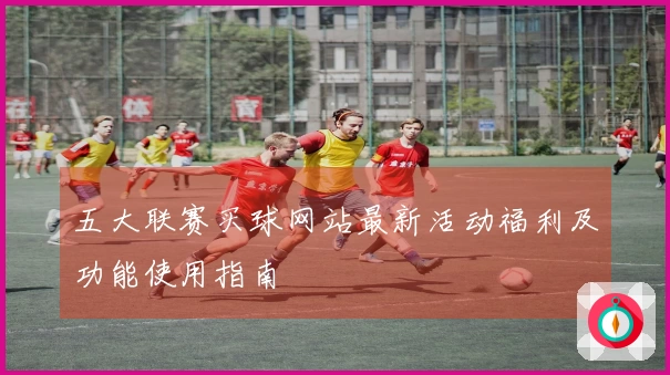 五大联赛买球网站最新活动福利及功能使用指南